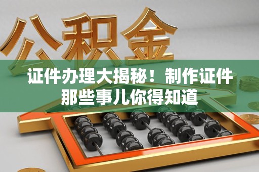 三明证件办理大揭秘！制作证件那些事儿你得知道
