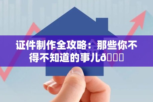 三明证件制作全攻略：那些你不得不知道的事儿😎