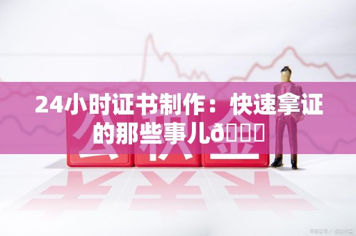 三明24小时证书制作：快速拿证的那些事儿😎