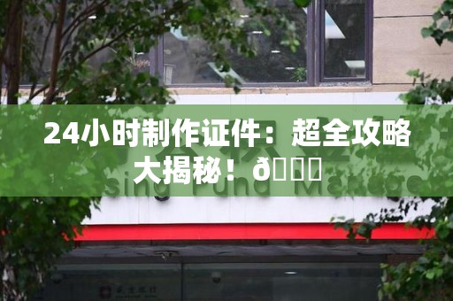 三明24小时制作证件：超全攻略大揭秘！😎